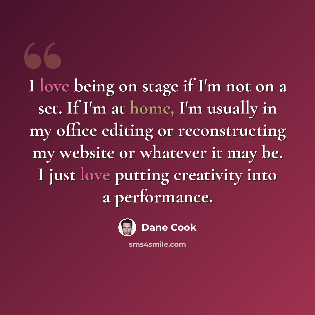 “I love being on stage if I'm not on a set. If I'm at home, I'm usually in my office editing or reconstructing my website or whatever it may be. I just love putting creativity into a performance.” quote by Dane Cook
