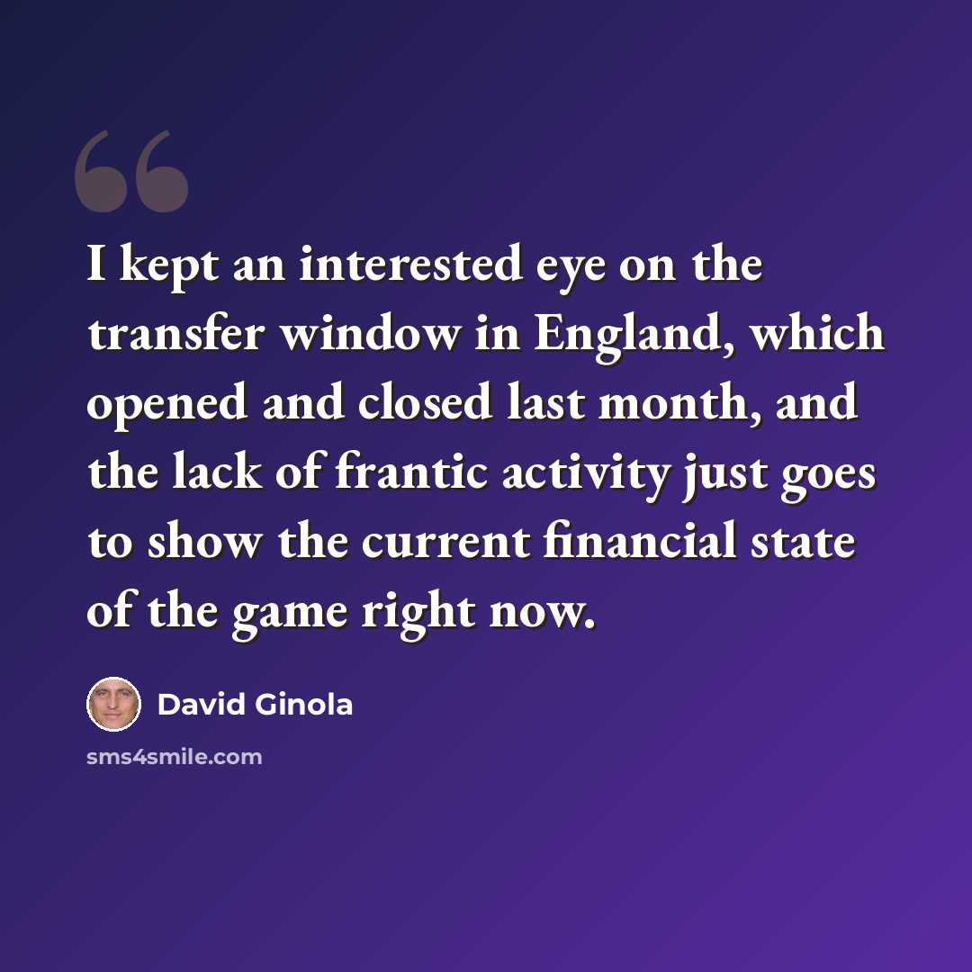 “I kept an interested eye on the transfer window in England, which opened and closed last month, and the lack of frantic activity just goes to show the current financial state of the game right now.” quote by David Ginola