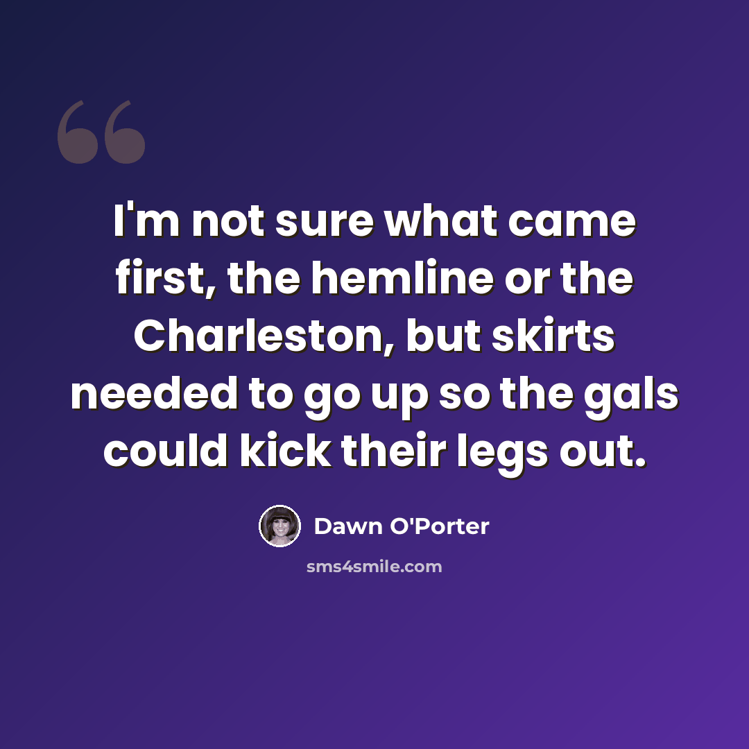 “I'm not sure what came first, the hemline or the Charleston, but skirts needed to go up so the gals could kick their legs out.” quote by Dawn O'Porter