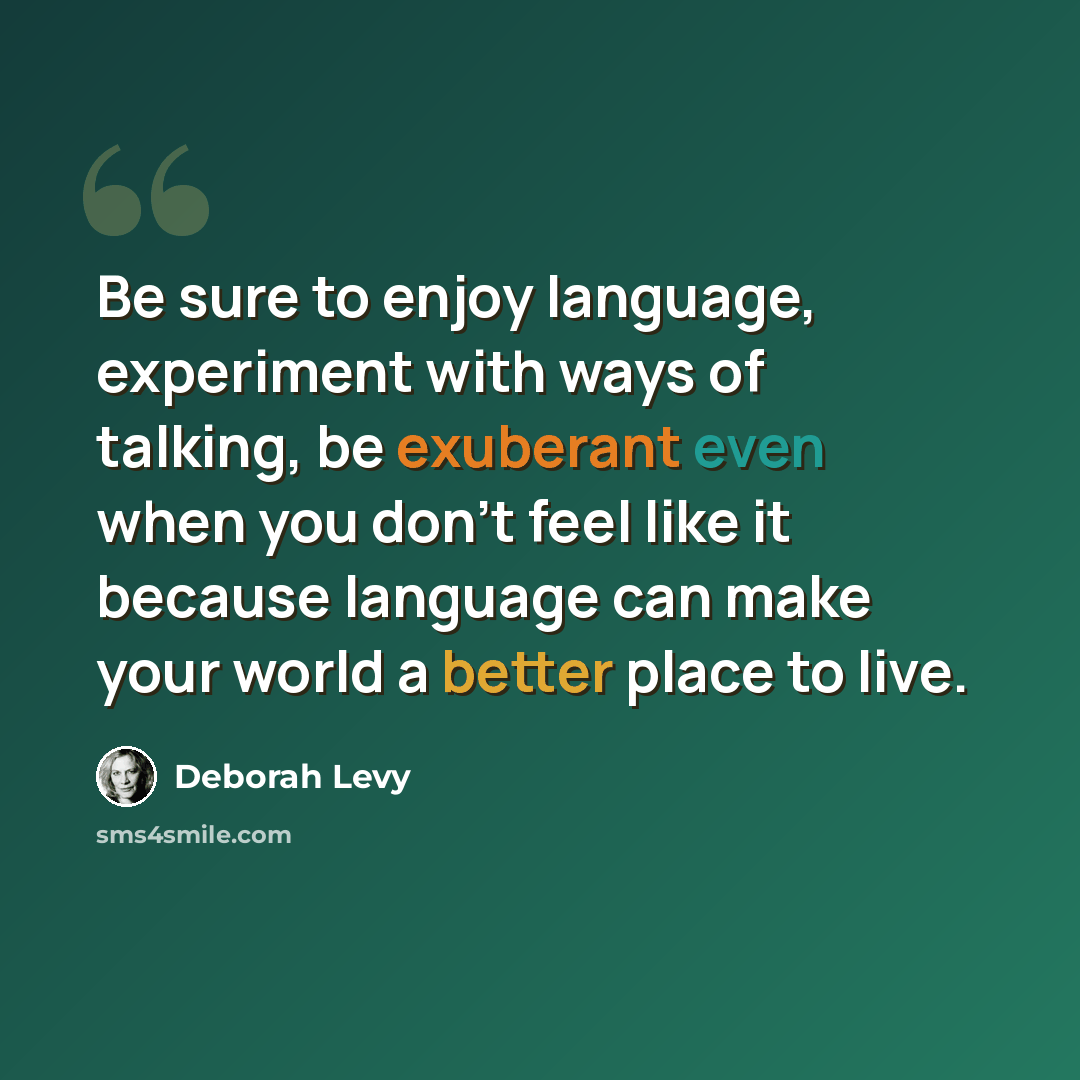 “Be sure to enjoy language, experiment with ways of talking, be exuberant even when you don't feel like it because language can make your world a better place to live.” quote by Deborah Levy