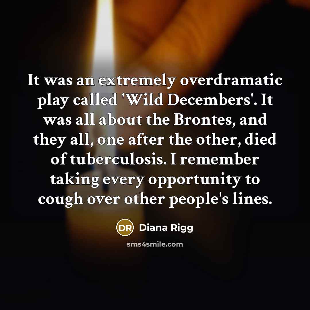 “It was an extremely overdramatic play called 'Wild Decembers'. It was all about the Brontes, and they all, one after the other, died of tuberculosis. I remember taking every opportunity to cough over other people's lines.” quote by Diana Rigg