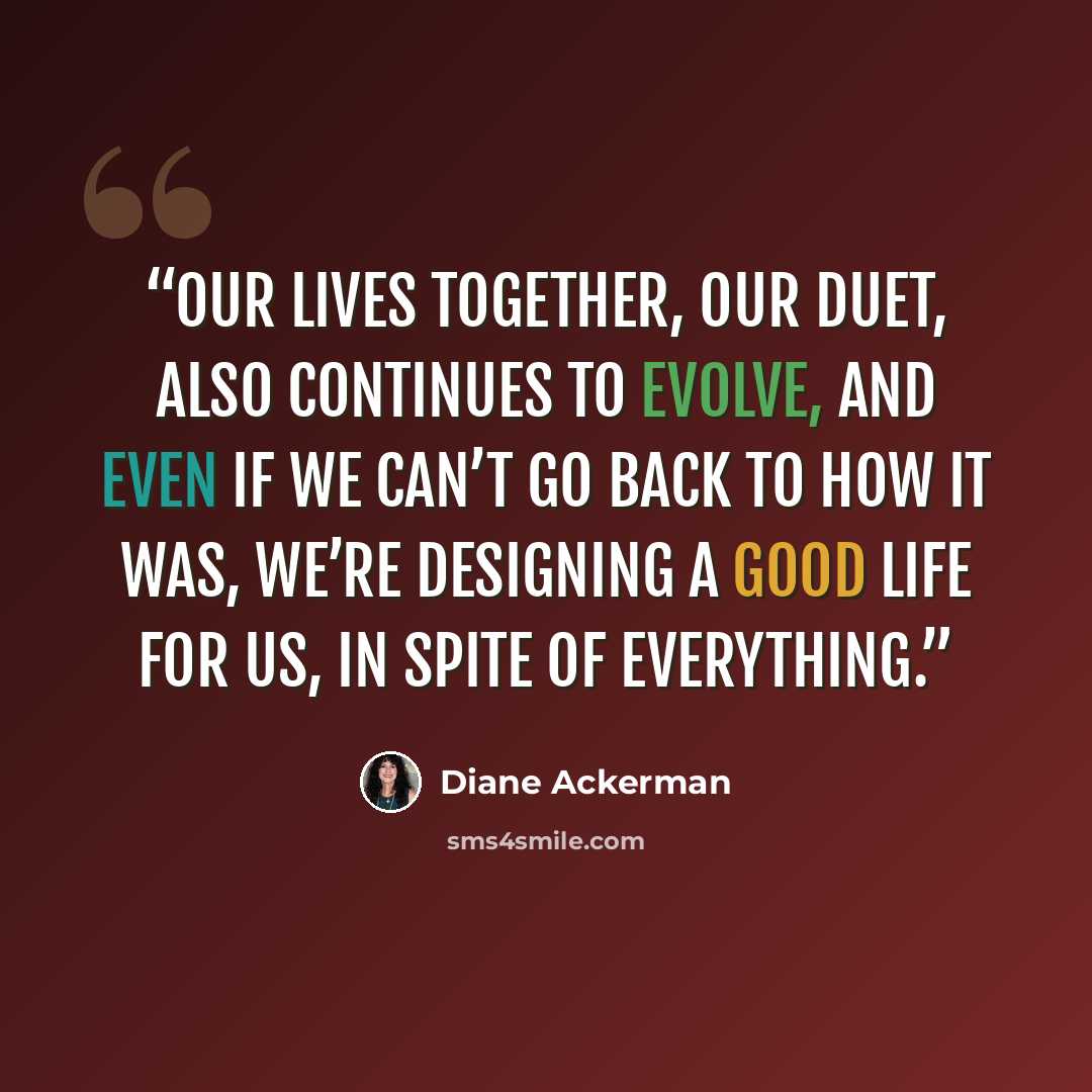 “Our lives together, our duet, also continues to evolve, and even if we can’t go back to how it was, we’re designing a good life for us, in spite of everything.” quote by Diane Ackerman