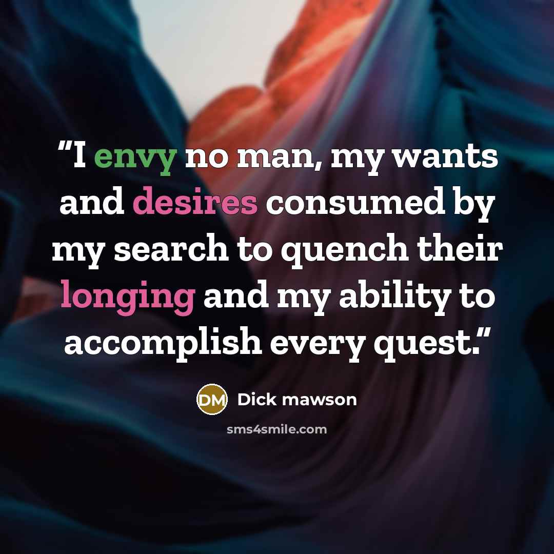 “I envy no man, my wants and desires consumed by my search to quench their longing and my ability to accomplish every quest.” quote by Dick Mawson