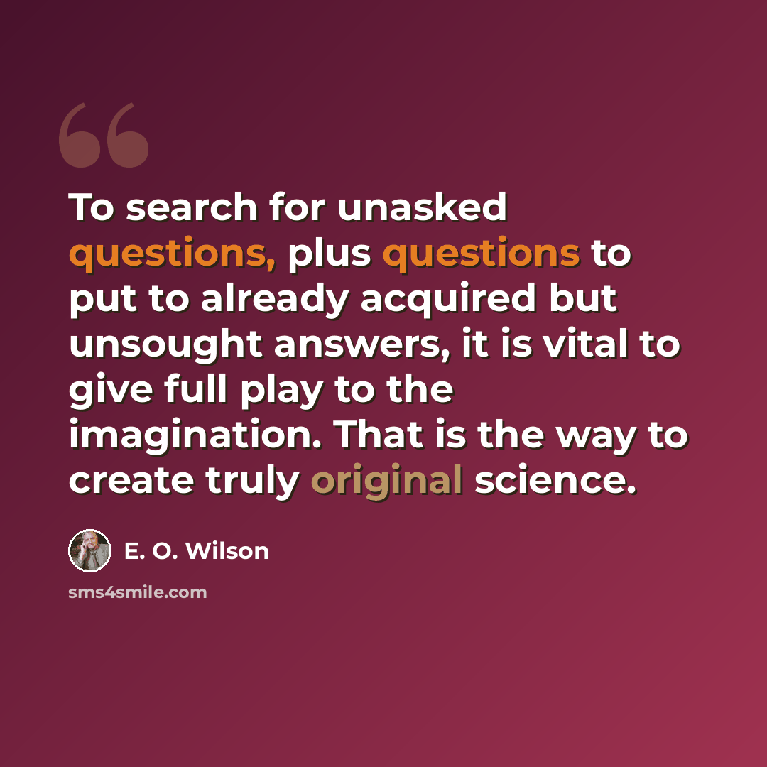 “To search for unasked questions, plus questions to put to already acquired but unsought answers, it is vital to give full play to the imagination. That is the way to create truly original science.” quote by E. O. Wilson