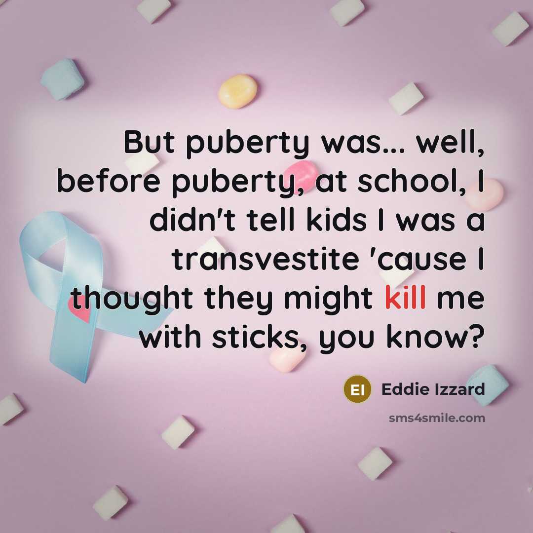 “But puberty was... well, before puberty, at school, I didn't tell kids I was a transvestite 'cause I thought they might kill me with sticks, you know?” quote by Eddie Izzard