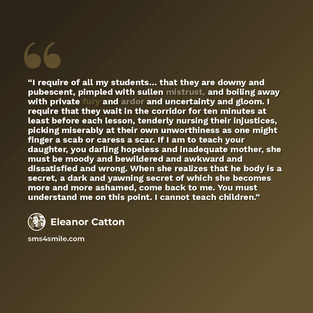 “I require of all my students… that they are downy and pubescent, pimpled with sullen mistrust, and boiling away with private fury and ardor and uncertainty and gloom. I require that they wait in the corridor for ten minutes at least before each lesson, tenderly nursing their injustices, picking…” quote by Eleanor Catton