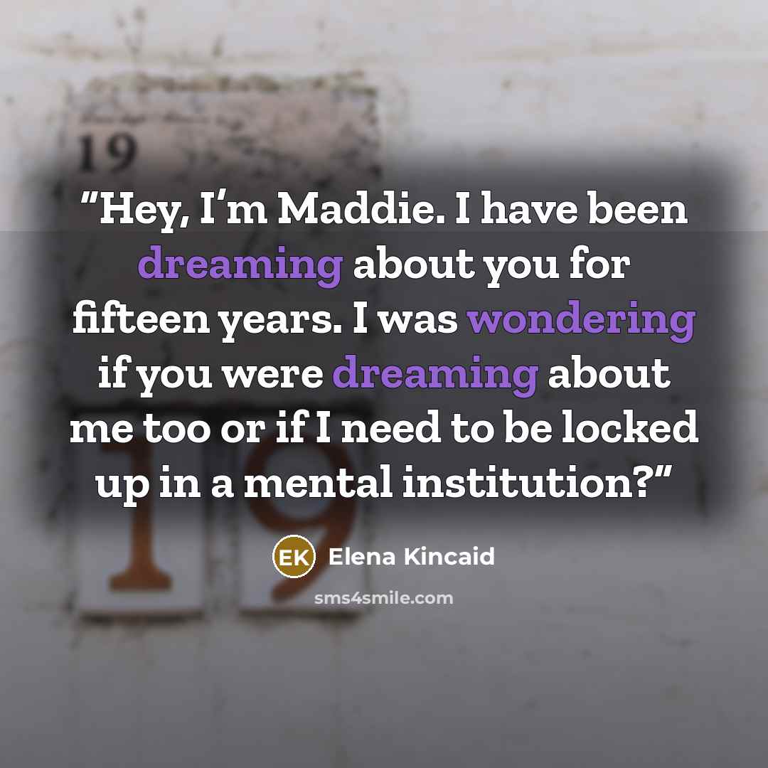 “Hey, I’m Maddie. I have been dreaming about you for fifteen years. I was wondering if you were dreaming about me too or if I need to be locked up in a mental institution?” quote by Elena Kincaid