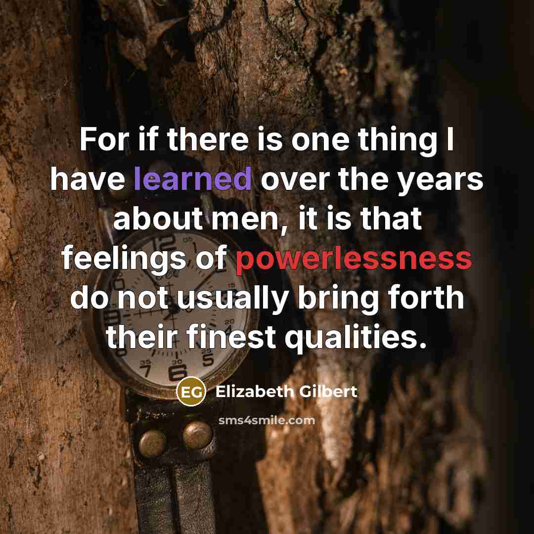 “For if there is one thing I have learned over the years about men, it is that feelings of powerlessness do not usually bring forth their finest qualities.” quote by Elizabeth Gilbert