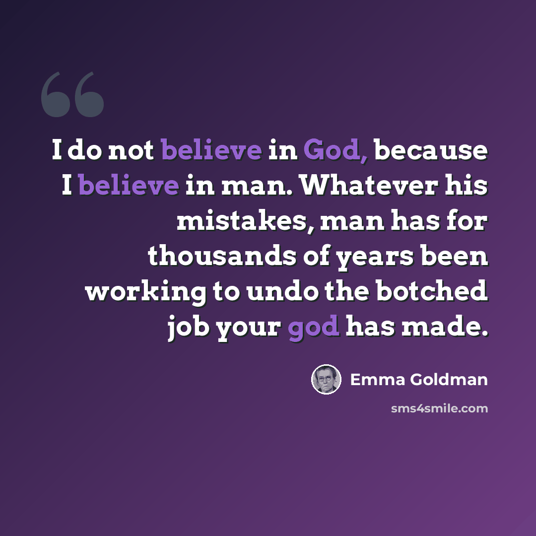 “I do not believe in God, because I believe in man. Whatever his mistakes, man has for thousands of years been working to undo the botched job your god has made.” quote by Emma Goldman