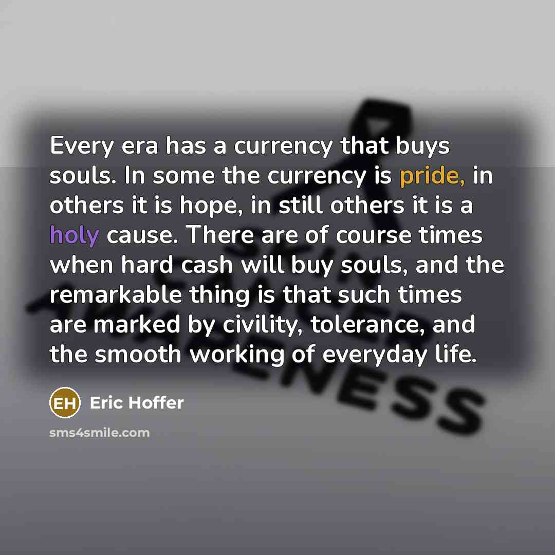 “Every era has a currency that buys souls. In some the currency is pride, in others it is hope, in still others it is a holy cause. There are of course times when hard cash will buy souls, and the remarkable thing is that such times are marked by civility, tolerance, and the smooth working of…” quote by Eric Hoffer