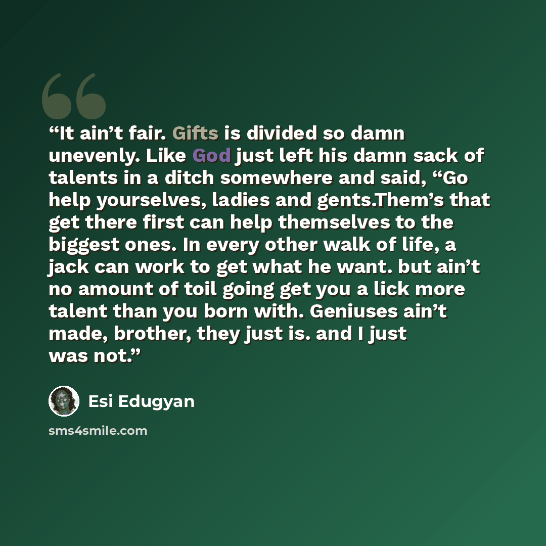 “It ain’t fair. Gifts is divided so damn unevenly. Like God just left his damn sack of talents in a ditch somewhere and said, “Go help yourselves, ladies and gents.Them’s that get there first can help themselves to the biggest ones. In every other walk of life, a jack can work to get what he want…” quote by Esi Edugyan