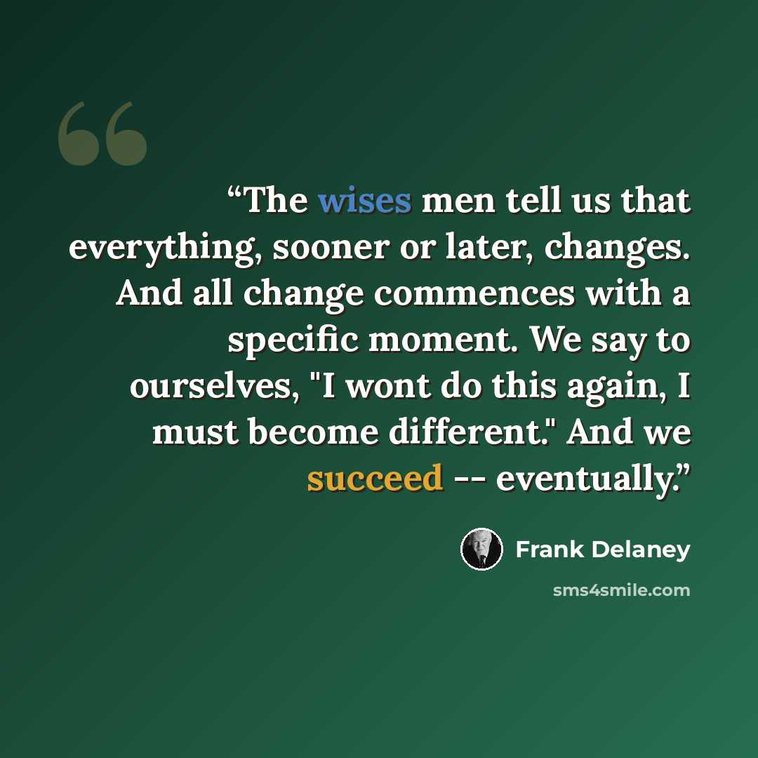 “The wises men tell us that everything, sooner or later, changes. And all change commences with a specific moment. We say to ourselves, "I wont do this again, I must become different." And we succeed -- eventually.” quote by Frank Delaney