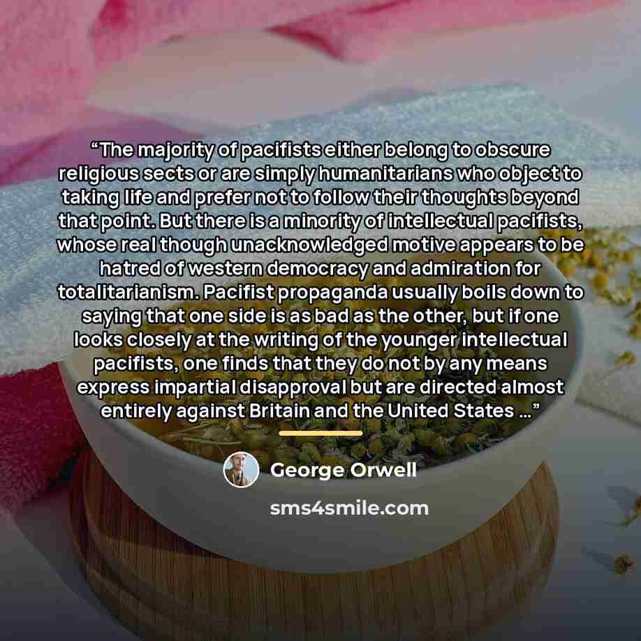 “The majority of pacifists either belong to obscure religious sects or are simply humanitarians who object to taking life and prefer not to follow their thoughts beyond that point. But there is a minority of intellectual pacifists, whose real though unacknowledged motive appears to be hatred of…” quote by George Orwell