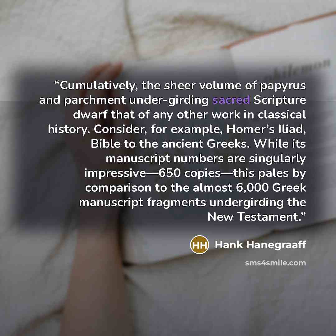 “Cumulatively, the sheer volume of papyrus and parchment under-girding sacred Scripture dwarf that of any other work in classical history. Consider, for example, Homer’s Iliad, Bible to the ancient Greeks. While its manuscript numbers are singularly impressive—650 copies—this pales by comparison to…” quote by Hank Hanegraaff