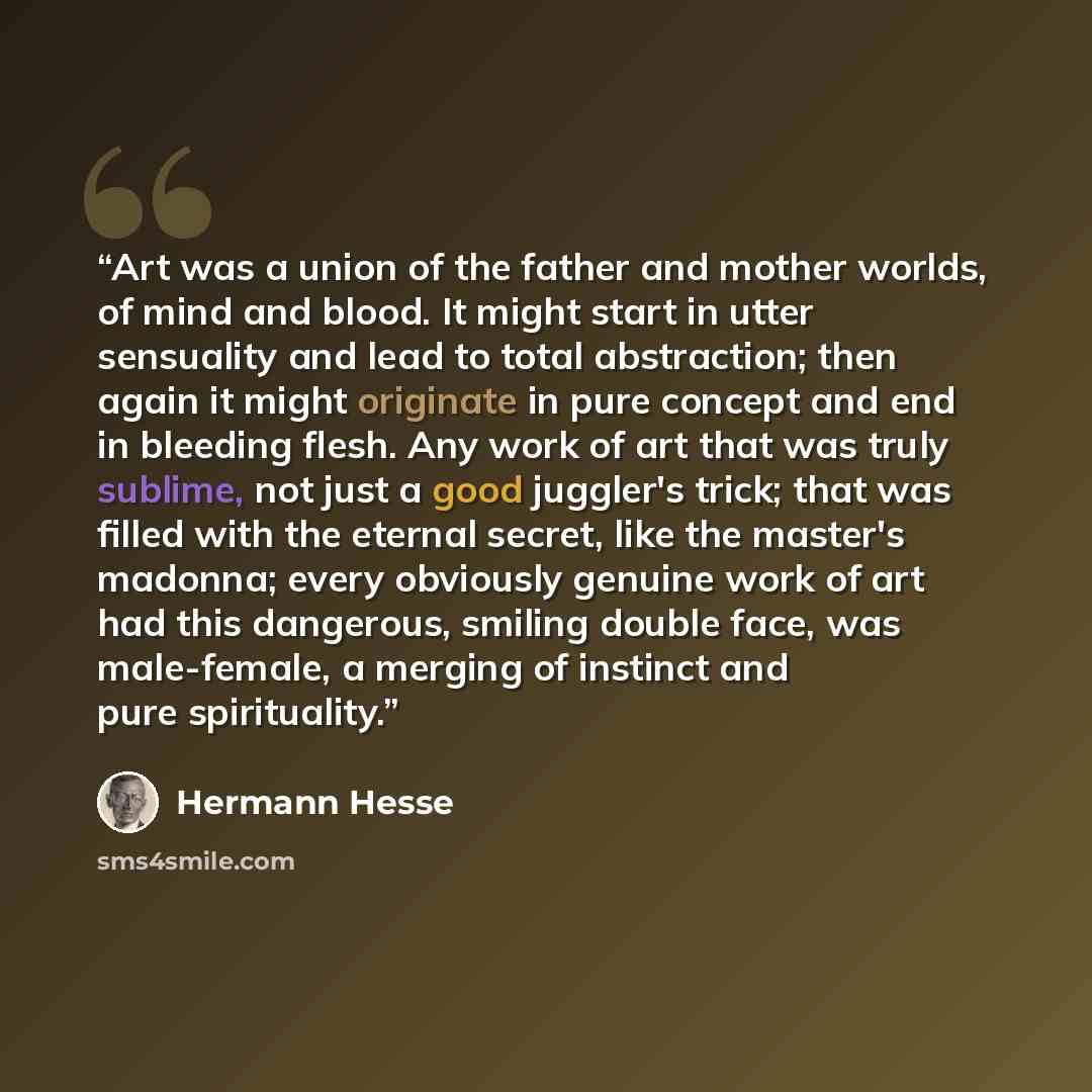 “Art was a union of the father and mother worlds, of mind and blood. It might start in utter sensuality and lead to total abstraction; then again it might originate in pure concept and end in bleeding flesh. Any work of art that was truly sublime, not just a good juggler's trick; that was filled…” quote by Hermann Hesse