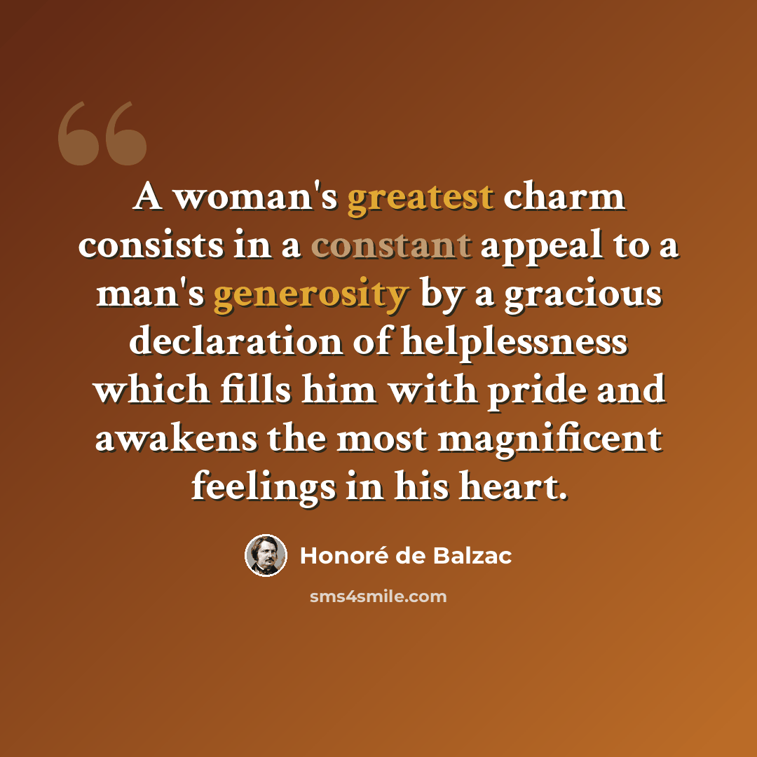 “A woman's greatest charm consists in a constant appeal to a man's generosity by a gracious declaration of helplessness which fills him with pride and awakens the most magnificent feelings in his heart.” quote by Honore de Balzac