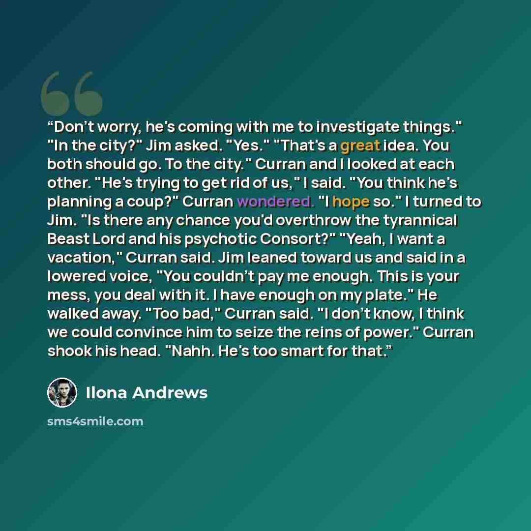 “Don't worry, he's coming with me to investigate things." "In the city?" Jim asked. "Yes." "That's a great idea. You both should go. To the city." Curran and I looked at each other. "He's trying to get rid of us," I said. "You think he's planning a coup?" Curran wondered. "I hope so." I turned to…” quote by Ilona Andrews