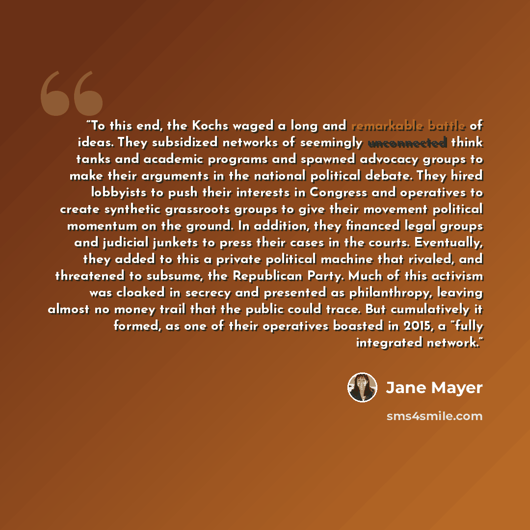 “To this end, the Kochs waged a long and remarkable battle of ideas. They subsidized networks of seemingly unconnected think tanks and academic programs and spawned advocacy groups to make their arguments in the national political debate. They hired lobbyists to push their interests in Congress and…” quote by Jane Mayer