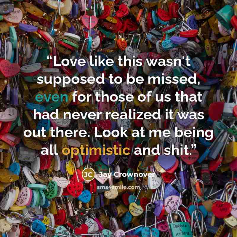 “Love like this wasn't supposed to be missed, even for those of us that had never realized it was out there. Look at me being all optimistic and shit.” quote by Jay Crownover