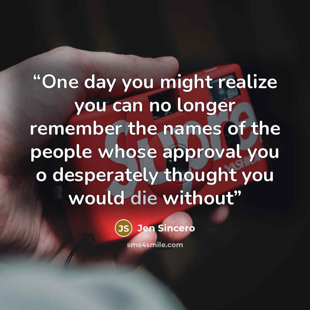 “One day you might realize you can no longer remember the names of the people whose approval you o desperately thought you would die without” quote by Jen Sincero