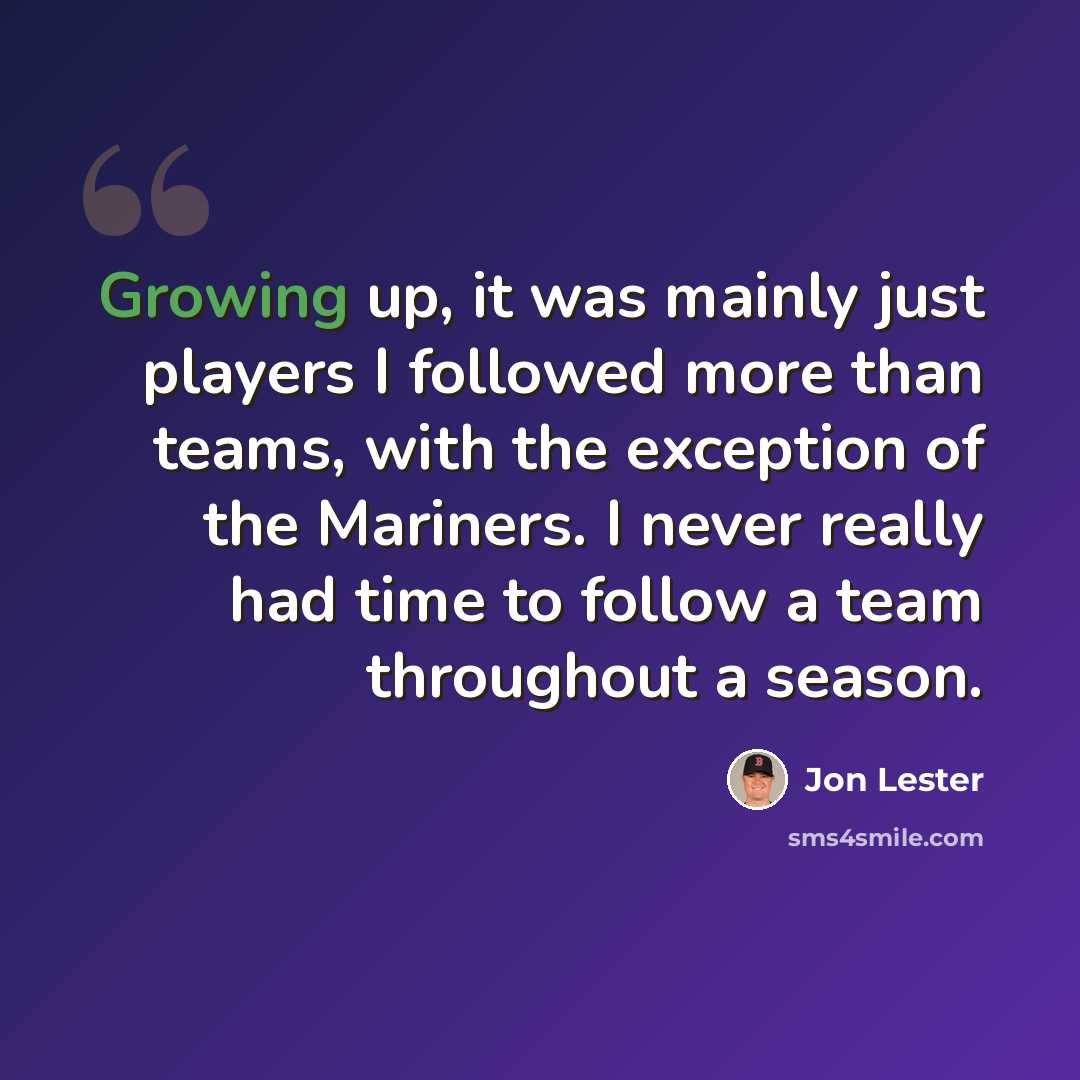 “Growing up, it was mainly just players I followed more than teams, with the exception of the Mariners. I never really had time to follow a team throughout a season.” quote by Jon Lester
