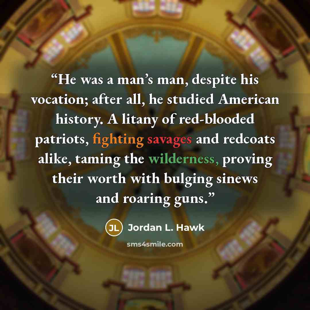 “He was a man’s man, despite his vocation; after all, he studied American history. A litany of red-blooded patriots, fighting savages and redcoats alike, taming the wilderness, proving their worth with bulging sinews and roaring guns.” quote by Jordan L. Hawk