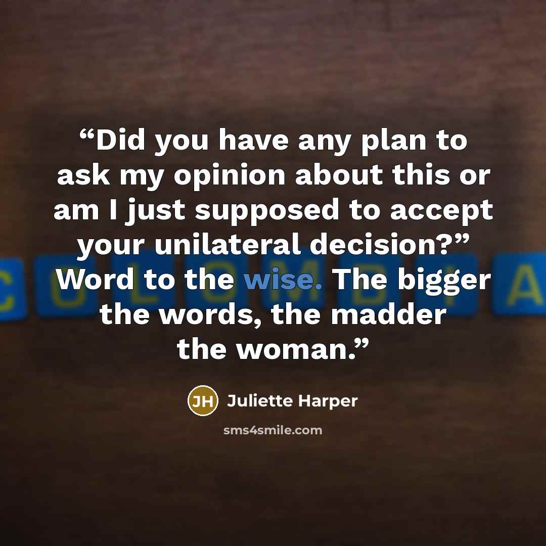 “Did you have any plan to ask my opinion about this or am I just supposed to accept your unilateral decision?” Word to the wise. The bigger the words, the madder the woman.” quote by Juliette Harper