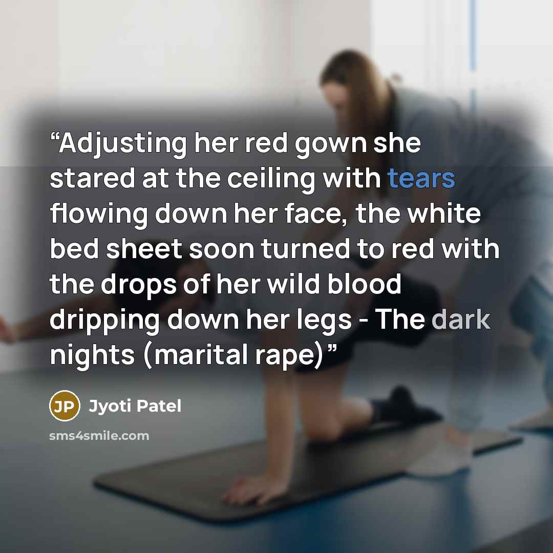 “Adjusting her red gown she stared at the ceiling with tears flowing down her face, the white bed sheet soon turned to red with the drops of her wild blood dripping down her legs - The dark nights (marital rape)” quote by Jyoti Patel