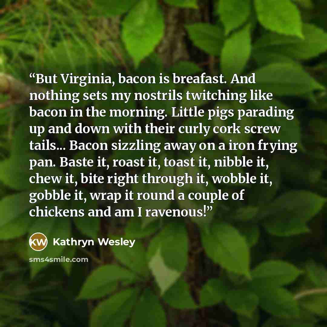 “But Virginia, bacon is breafast. And nothing sets my nostrils twitching like bacon in the morning. Little pigs parading up and down with their curly cork screw tails... Bacon sizzling away on a iron frying pan. Baste it, roast it, toast it, nibble it, chew it, bite right through it, wobble it…” quote by Kathryn Wesley
