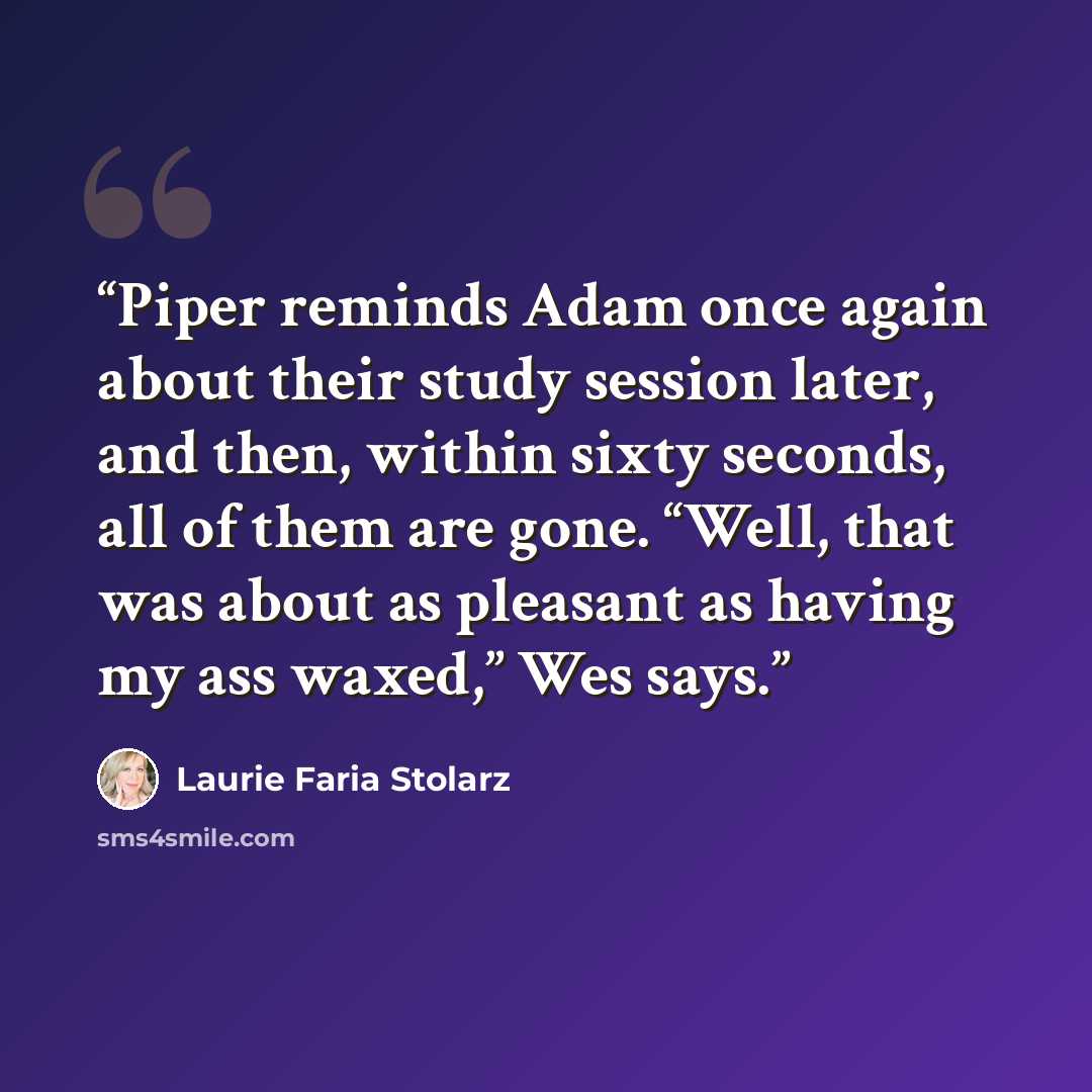 “Piper reminds Adam once again about their study session later, and then, within sixty seconds, all of them are gone. “Well, that was about as pleasant as having my ass waxed,” Wes says.” quote by Laurie Faria Stolarz