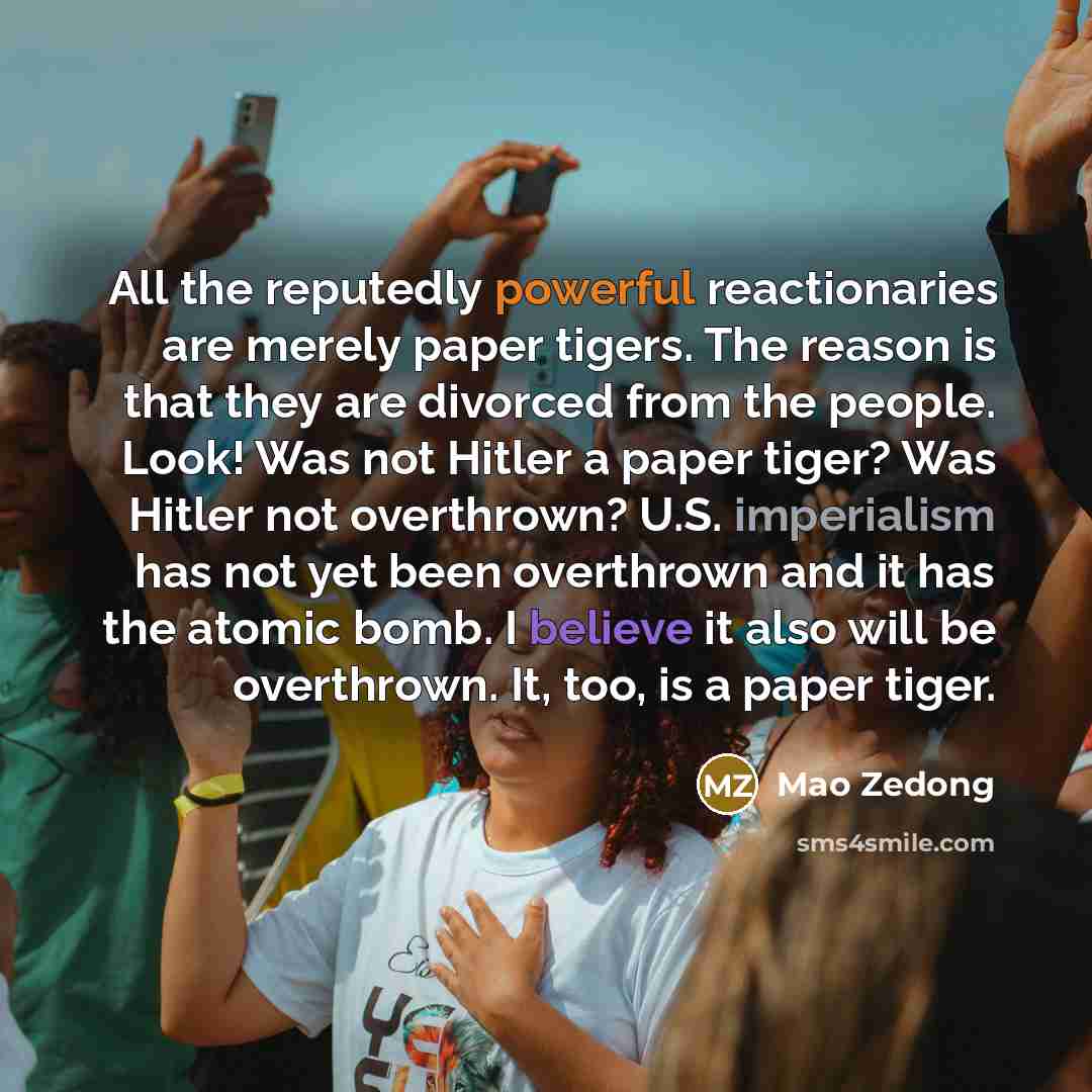 “All the reputedly powerful reactionaries are merely paper tigers. The reason is that they are divorced from the people. Look! Was not Hitler a paper tiger? Was Hitler not overthrown? U.S. imperialism has not yet been overthrown and it has the atomic bomb. I believe it also will be overthrown. It…” quote by Mao Zedong