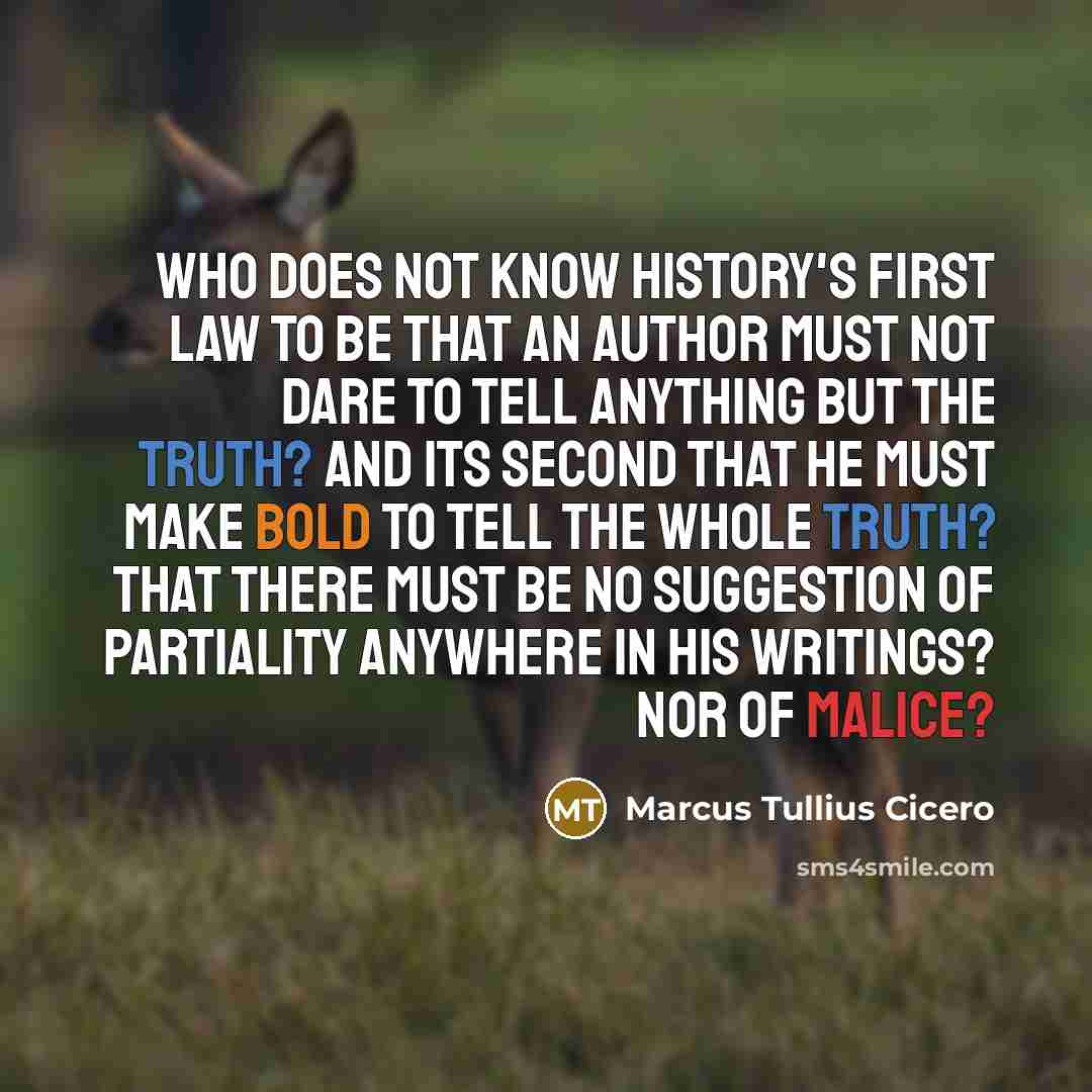 “Who does not know history's first law to be that an author must not dare to tell anything but the truth? And its second that he must make bold to tell the whole truth? That there must be no suggestion of partiality anywhere in his writings? Nor of malice?” quote by Marcus Tullius Cicero