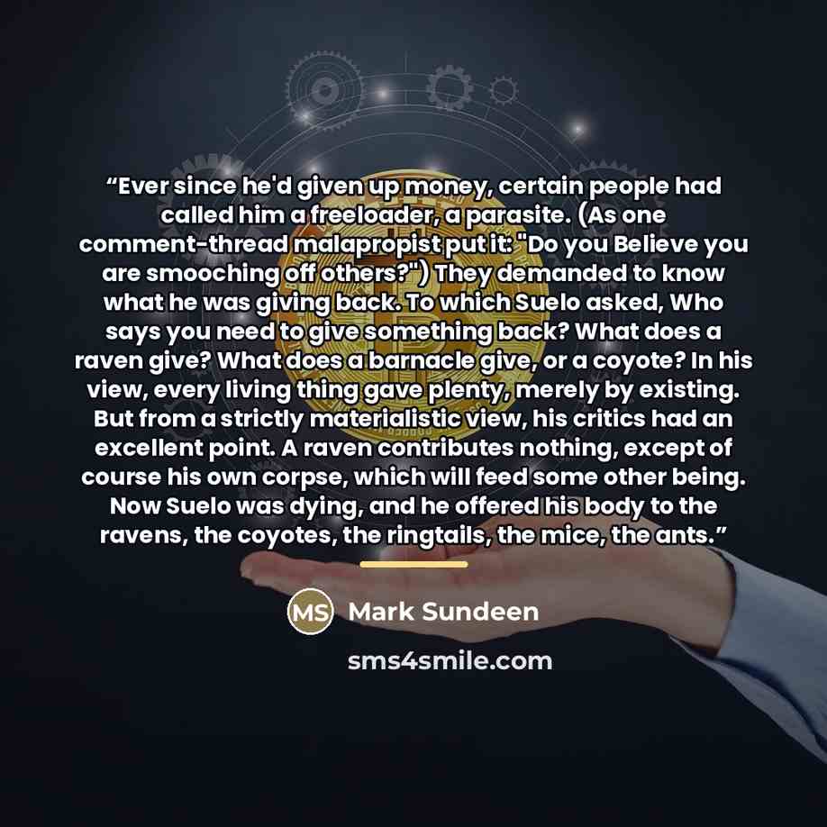 “Ever since he'd given up money, certain people had called him a freeloader, a parasite. (As one comment-thread malapropist put it: "Do you Believe you are smooching off others?") They demanded to know what he was giving back. To which Suelo asked, Who says you need to give something back? What…” quote by Mark Sundeen