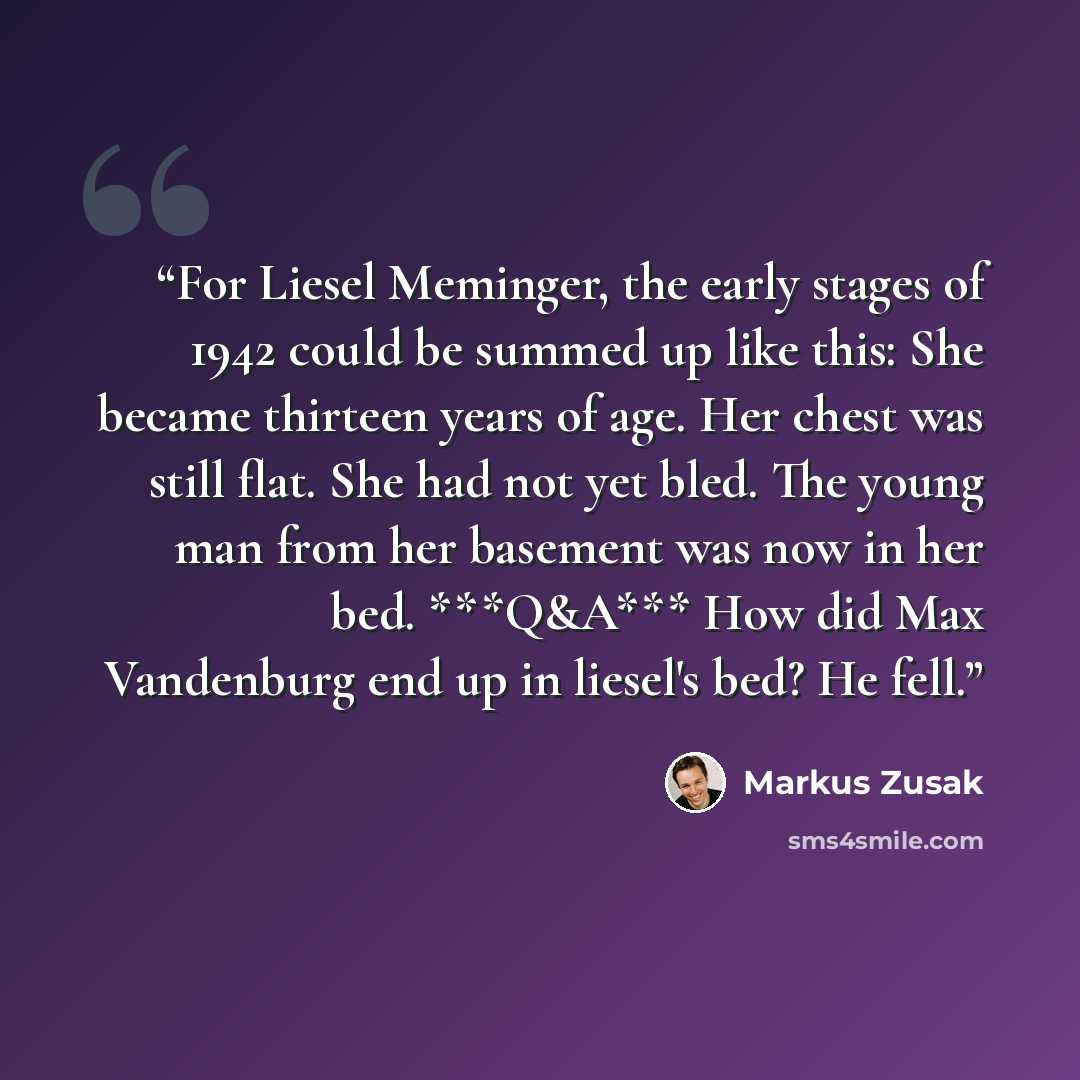 “For Liesel Meminger, the early stages of 1942 could be summed up like this: She became thirteen years of age. Her chest was still flat. She had not yet bled. The young man from her basement was now in her bed. ***Q&A*** How did Max Vandenburg end up in liesel's bed? He fell.” quote by Markus Zusak