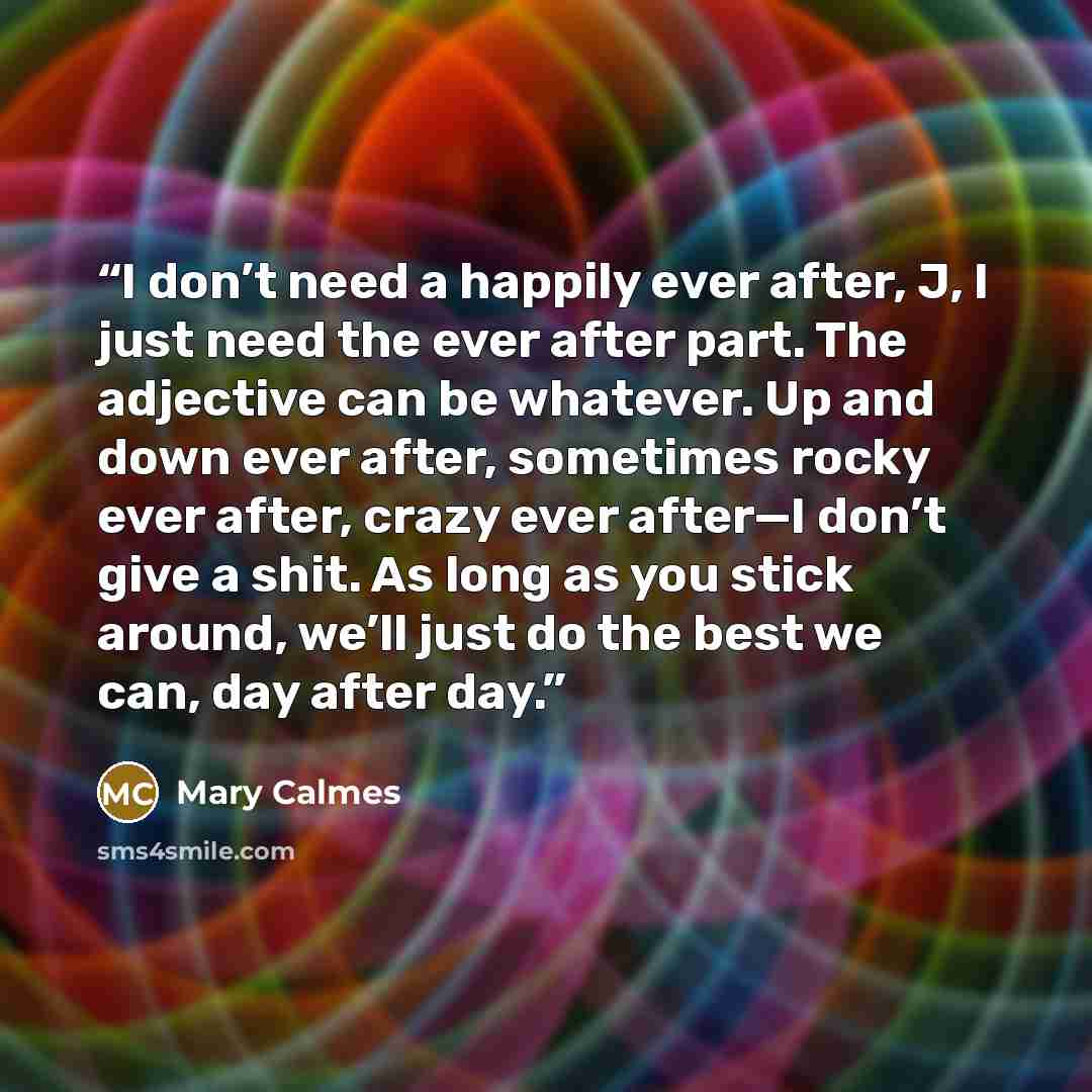 “I don’t need a happily ever after, J, I just need the ever after part. The adjective can be whatever. Up and down ever after, sometimes rocky ever after, crazy ever after—I don’t give a shit. As long as you stick around, we’ll just do the best we can, day after day.” quote by Mary Calmes