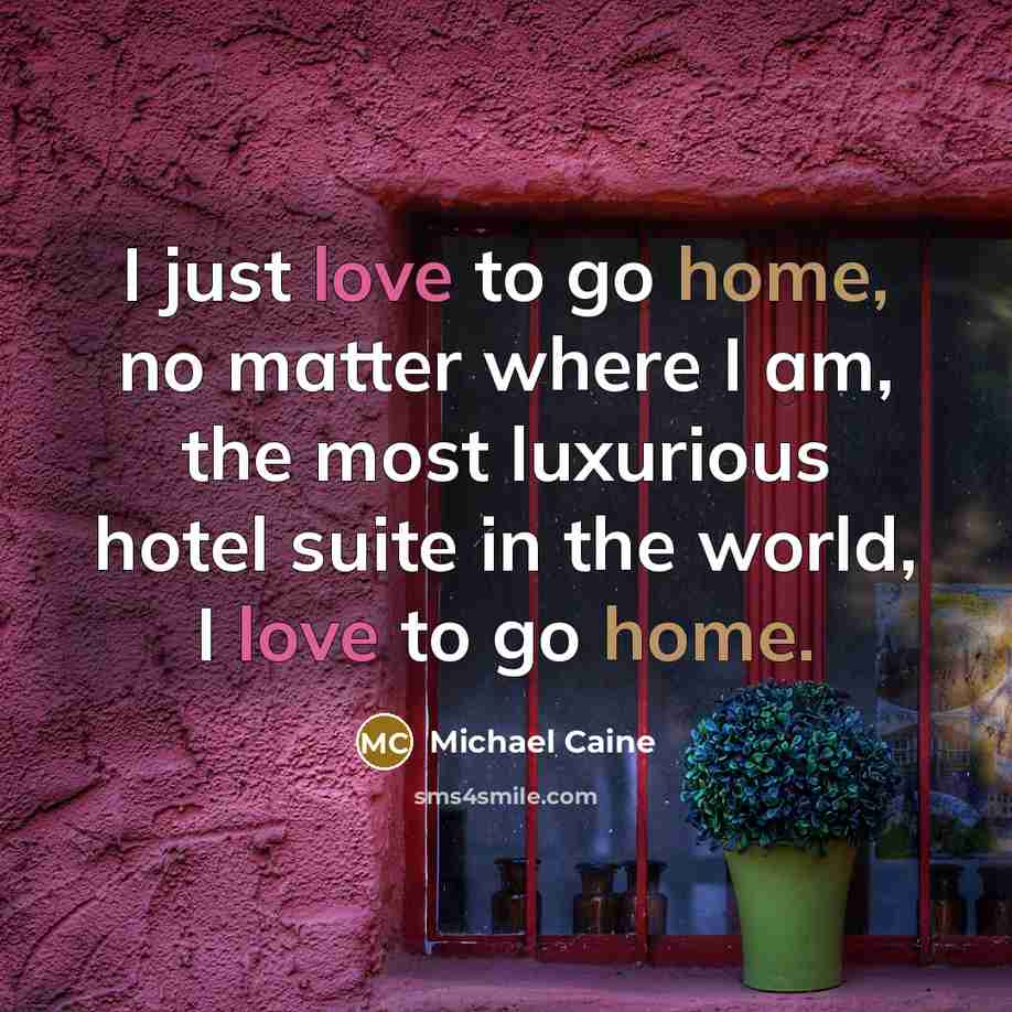 “I just love to go home, no matter where I am, the most luxurious hotel suite in the world, I love to go home.” quote by Michael Caine