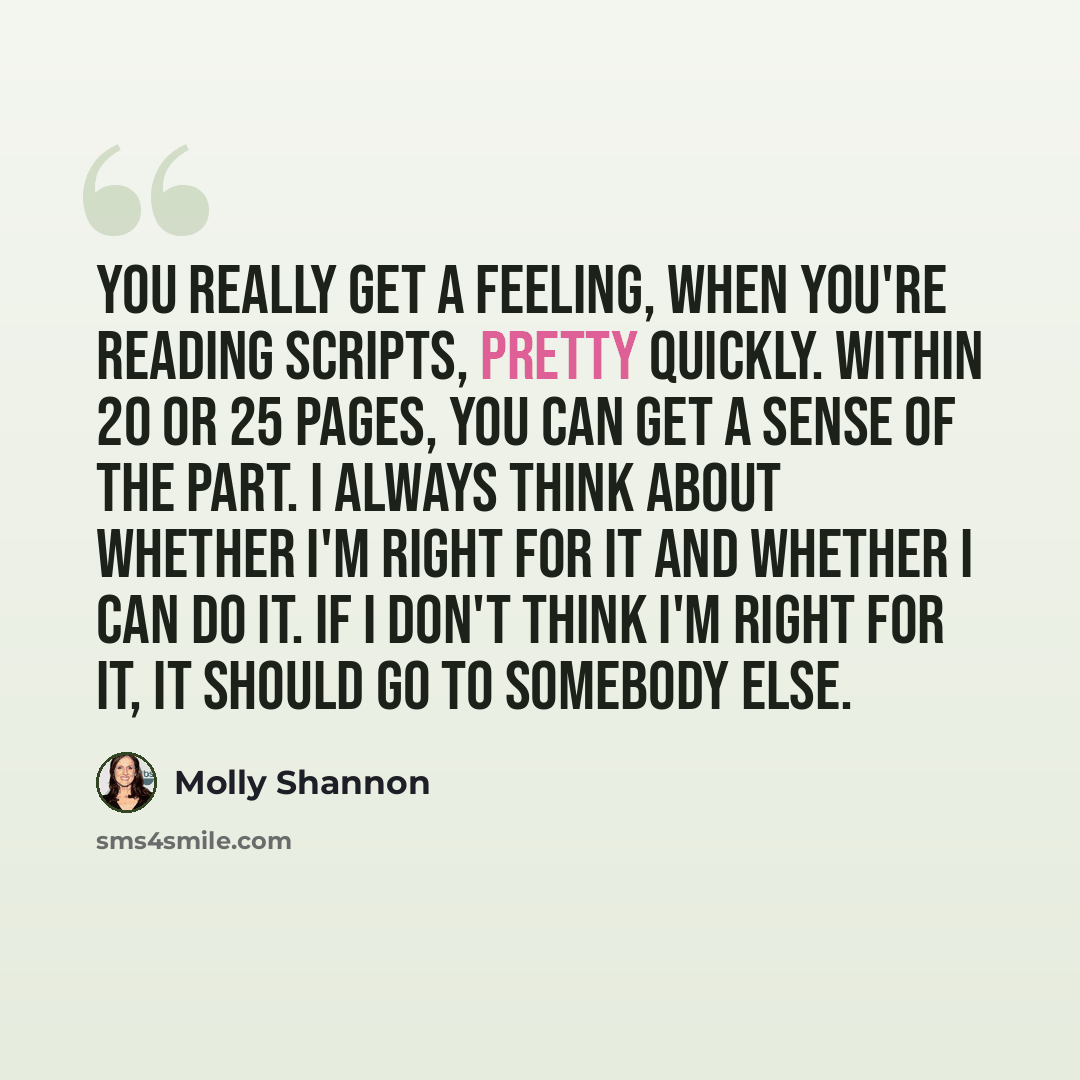 “You really get a feeling, when you're reading scripts, pretty quickly. Within 20 or 25 pages, you can get a sense of the part. I always think about whether I'm right for it and whether I can do it. If I don't think I'm right for it, it should go to somebody else.” quote by Molly Shannon