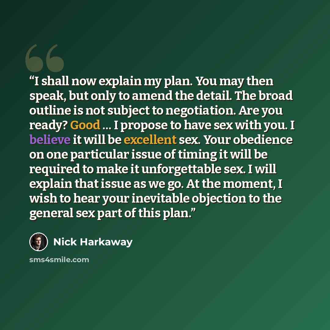 “I shall now explain my plan. You may then speak, but only to amend the detail. The broad outline is not subject to negotiation. Are you ready? Good … I propose to have sex with you. I believe it will be excellent sex. Your obedience on one particular issue of timing it will be required to make it…” quote by Nick Harkaway