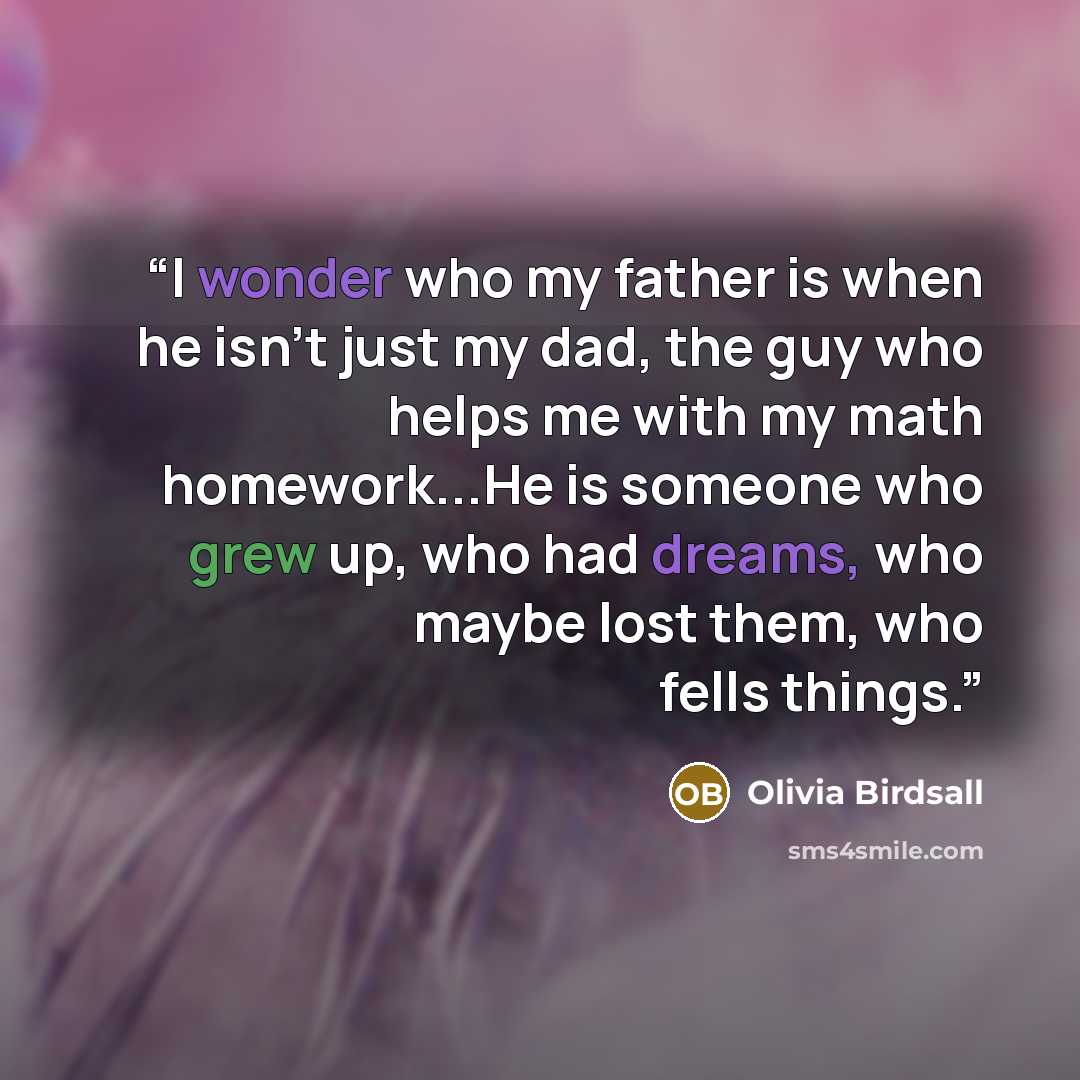 “I wonder who my father is when he isn't just my dad, the guy who helps me with my math homework...He is someone who grew up, who had dreams, who maybe lost them, who fells things.” quote by Olivia Birdsall