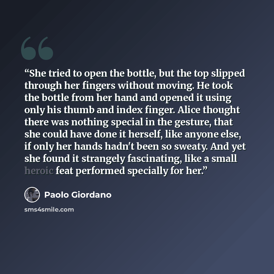 “She tried to open the bottle, but the top slipped through her fingers without moving. He took the bottle from her hand and opened it using only his thumb and index finger. Alice thought there was nothing special in the gesture, that she could have done it herself, like anyone else, if only her…” quote by Paolo Giordano