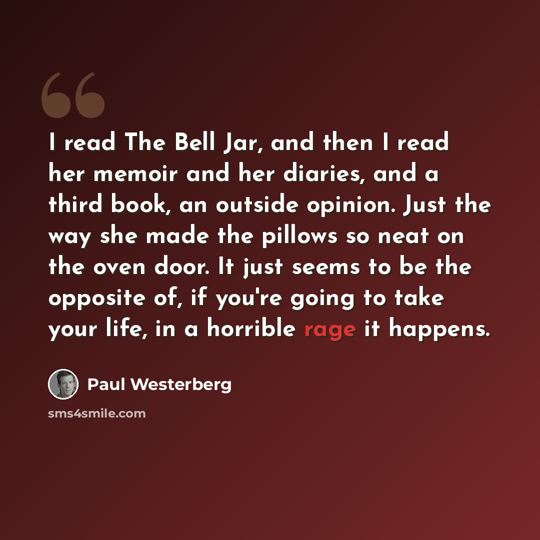 “I read The Bell Jar, and then I read her memoir and her diaries, and a third book, an outside opinion. Just the way she made the pillows so neat on the oven door. It just seems to be the opposite of, if you're going to take your life, in a horrible rage it happens.” quote by Paul Westerberg