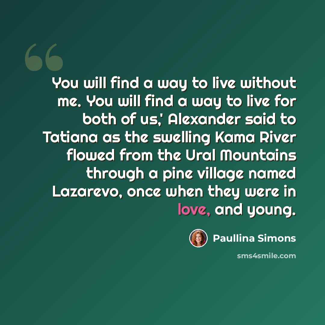 “You will find a way to live without me. You will find a way to live for both of us,' Alexander said to Tatiana as the swelling Kama River flowed from the Ural Mountains through a pine village named Lazarevo, once when they were in love, and young.” quote by Paullina Simons