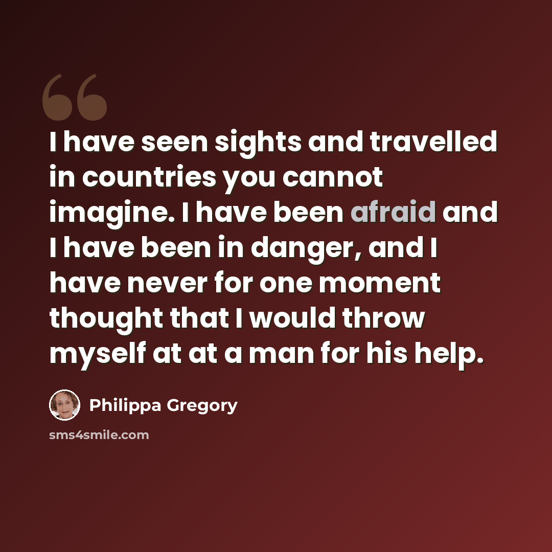 “I have seen sights and travelled in countries you cannot imagine. I have been afraid and I have been in danger, and I have never for one moment thought that I would throw myself at at a man for his help.” quote by Philippa Gregory