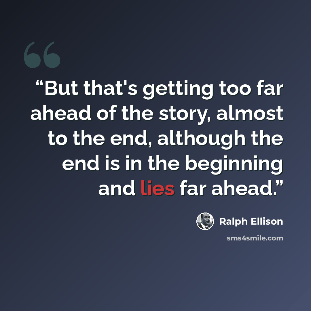 “But that's getting too far ahead of the story, almost to the end, although the end is in the beginning and lies far ahead.” quote by Ralph Ellison