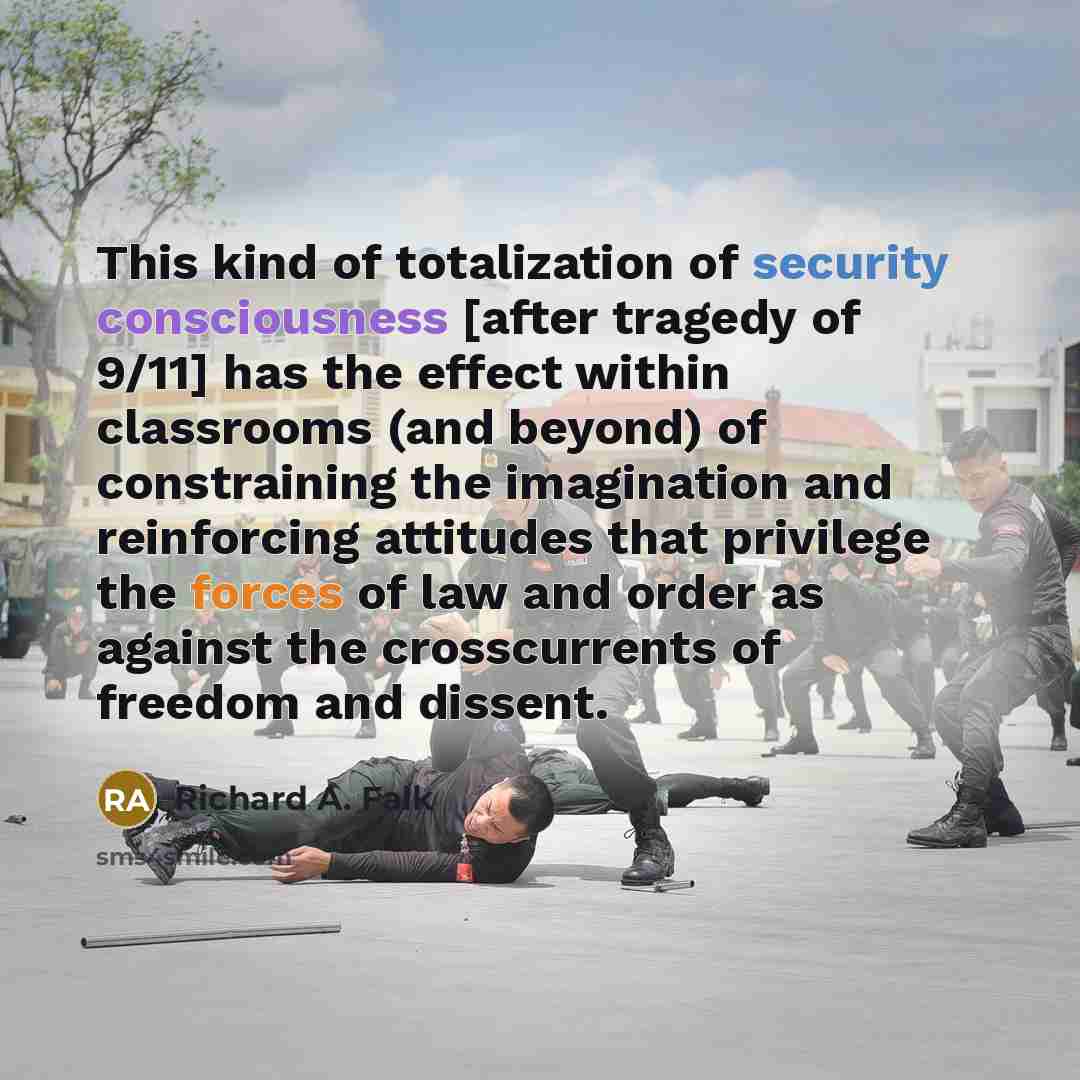 “This kind of totalization of security consciousness [after tragedy of 9/11] has the effect within classrooms (and beyond) of constraining the imagination and reinforcing attitudes that privilege the forces of law and order as against the crosscurrents of freedom and dissent.” quote by Richard A. Falk