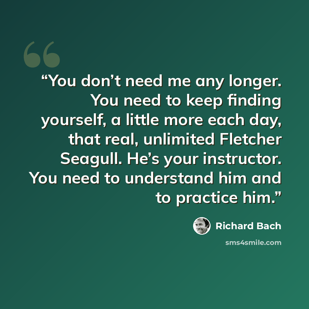 “You don’t need me any longer. You need to keep finding yourself, a little more each day, that real, unlimited Fletcher Seagull. He’s your instructor. You need to understand him and to practice him.” quote by Richard Bach