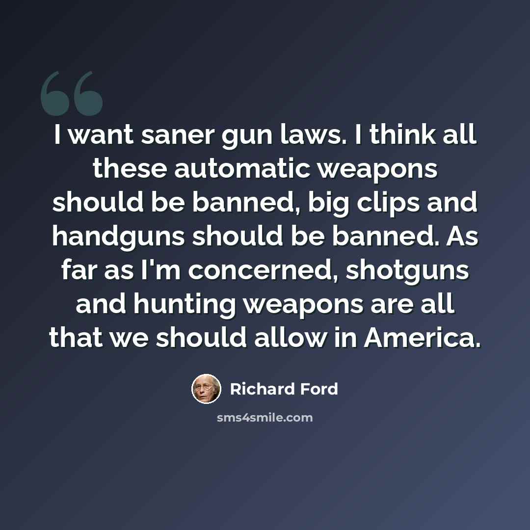 “I want saner gun laws. I think all these automatic weapons should be banned, big clips and handguns should be banned. As far as I'm concerned, shotguns and hunting weapons are all that we should allow in America.” quote by Richard Ford