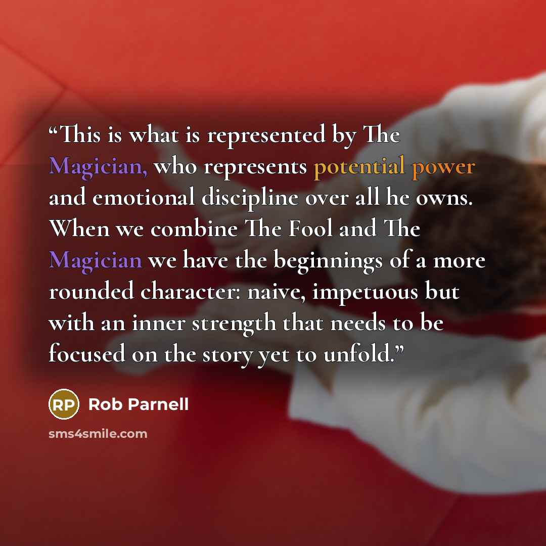 “This is what is represented by The Magician, who represents potential power and emotional discipline over all he owns. When we combine The Fool and The Magician we have the beginnings of a more rounded character: naive, impetuous but with an inner strength that needs to be focused on the story yet…” quote by Rob Parnell