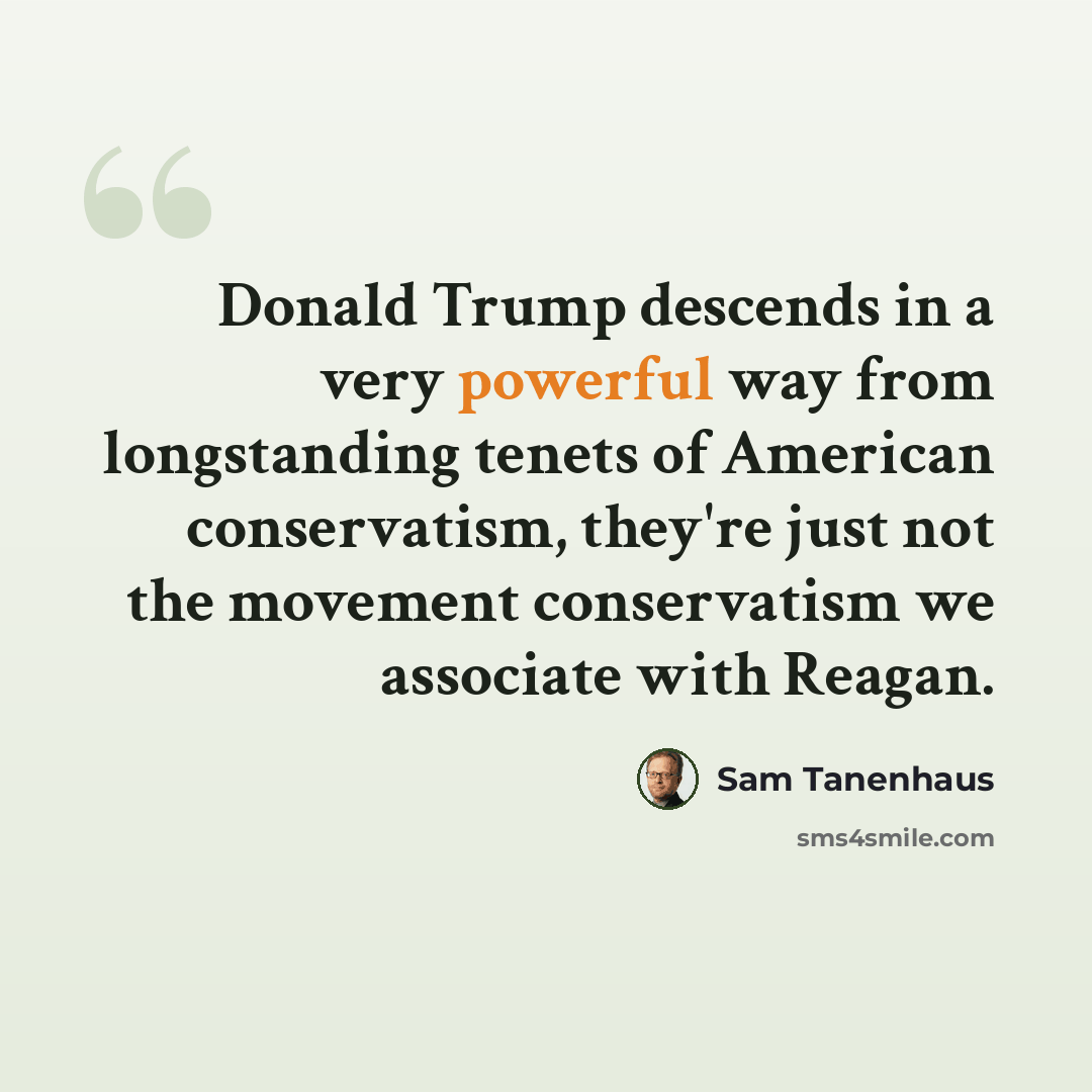 “Donald Trump descends in a very powerful way from longstanding tenets of American conservatism, they're just not the movement conservatism we associate with Reagan.” quote by Sam Tanenhaus