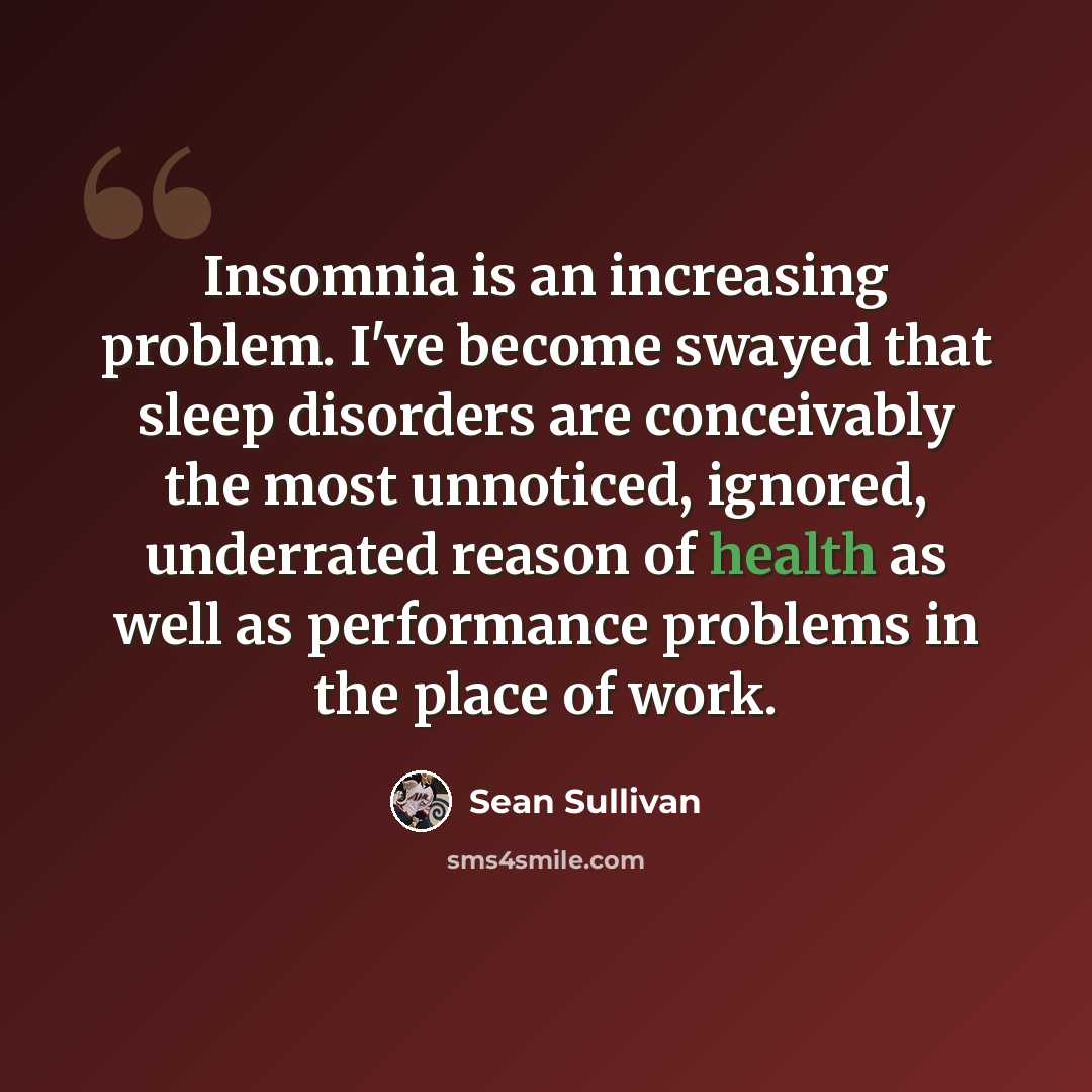 “Insomnia is an increasing problem. I've become swayed that sleep disorders are conceivably the most unnoticed, ignored, underrated reason of health as well as performance problems in the place of work.” quote by Sean Sullivan